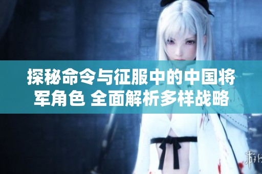 探秘命令与征服中的中国将军角色 全面解析多样战略魅力