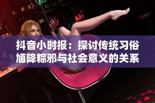 抖音小时报：探讨传统习俗馗降粽邪与社会意义的关系