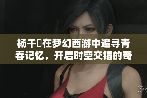 杨千嬅在梦幻西游中追寻青春记忆，开启时空交错的奇妙旅程