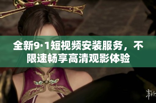 全新9·1短视频安装服务，不限速畅享高清观影体验