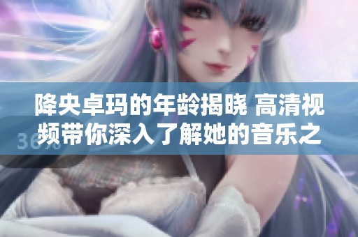 降央卓玛的年龄揭晓 高清视频带你深入了解她的音乐之旅