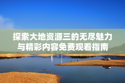 探索大地资源三的无尽魅力与精彩内容免费观看指南