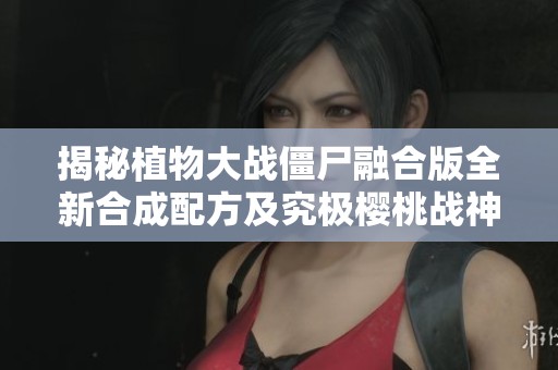 揭秘植物大战僵尸融合版全新合成配方及究极樱桃战神打造方法