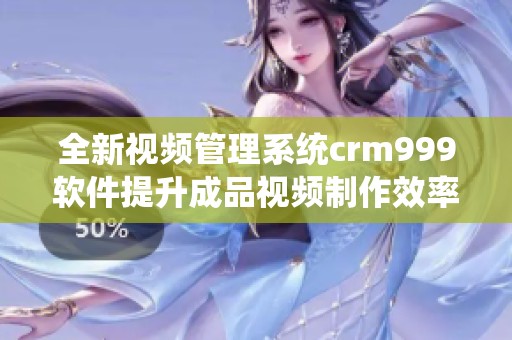 全新视频管理系统crm999软件提升成品视频制作效率与质量