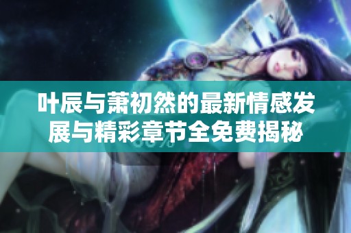 叶辰与萧初然的最新情感发展与精彩章节全免费揭秘