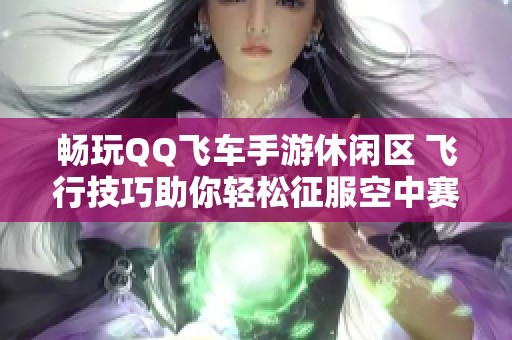 畅玩QQ飞车手游休闲区 飞行技巧助你轻松征服空中赛道