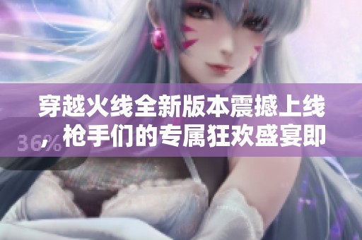 穿越火线全新版本震撼上线，枪手们的专属狂欢盛宴即刻开启