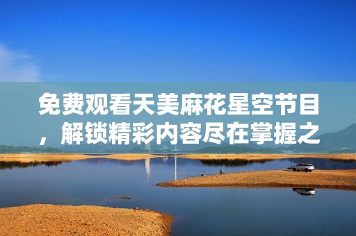 免费观看天美麻花星空节目，解锁精彩内容尽在掌握之中