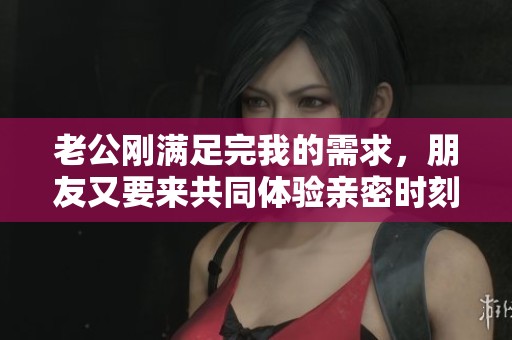 老公刚满足完我的需求，朋友又要来共同体验亲密时刻