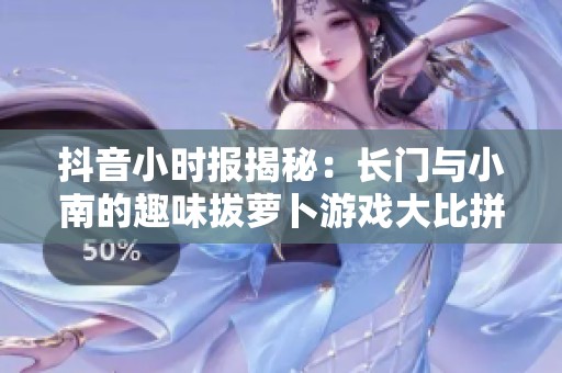 抖音小时报揭秘：长门与小南的趣味拔萝卜游戏大比拼