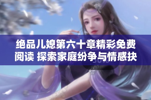 绝品儿媳第六十章精彩免费阅读 探索家庭纷争与情感抉择的曲折人生