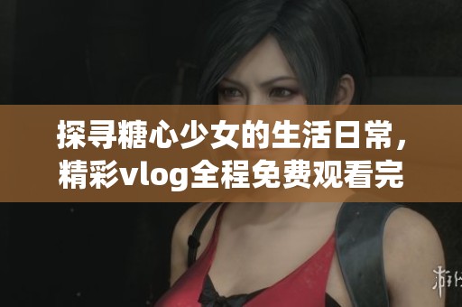 探寻糖心少女的生活日常，精彩vlog全程免费观看完整版
