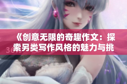 《创意无限的奇趣作文：探索另类写作风格的魅力与挑战》
