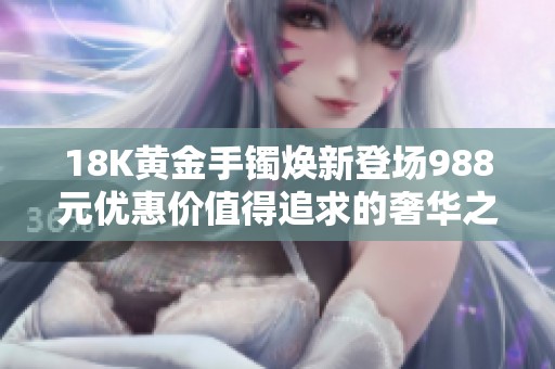 18K黄金手镯焕新登场988元优惠价值得追求的奢华之选