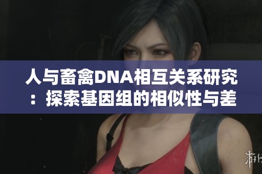 人与畜禽DNA相互关系研究：探索基因组的相似性与差异性
