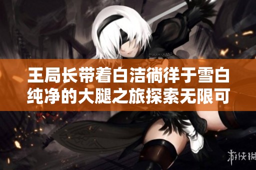 王局长带着白洁徜徉于雪白纯净的大腿之旅探索无限可能