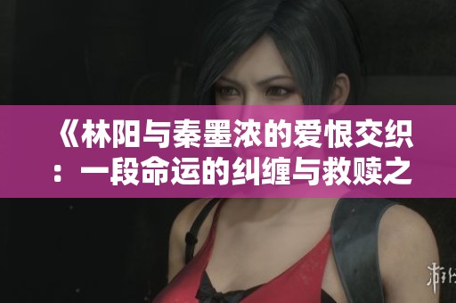 《林阳与秦墨浓的爱恨交织：一段命运的纠缠与救赎之旅》
