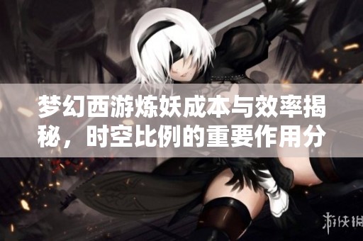梦幻西游炼妖成本与效率揭秘，时空比例的重要作用分析