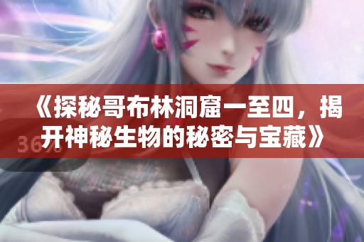 《探秘哥布林洞窟一至四，揭开神秘生物的秘密与宝藏》