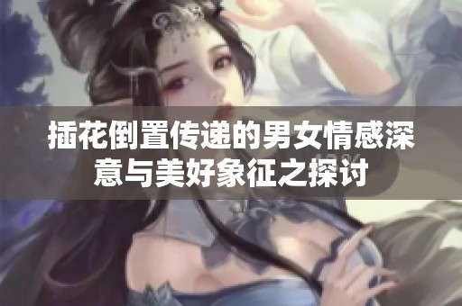 插花倒置传递的男女情感深意与美好象征之探讨