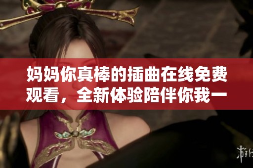 妈妈你真棒的插曲在线免费观看，全新体验陪伴你我一起感动
