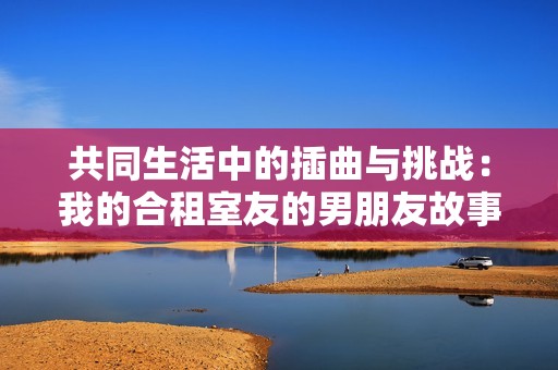 共同生活中的插曲与挑战：我的合租室友的男朋友故事