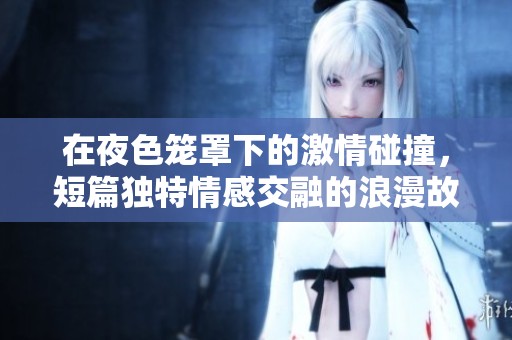 在夜色笼罩下的激情碰撞，短篇独特情感交融的浪漫故事