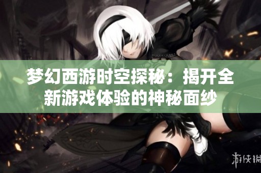 梦幻西游时空探秘：揭开全新游戏体验的神秘面纱