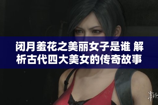 闭月羞花之美丽女子是谁 解析古代四大美女的传奇故事