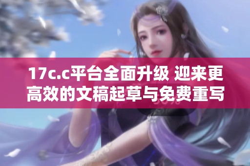 17c.c平台全面升级 迎来更高效的文稿起草与免费重写服务