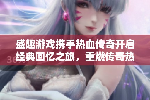 盛趣游戏携手热血传奇开启经典回忆之旅，重燃传奇热血激情