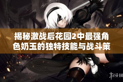 揭秘激战后花园2中最强角色奶玉的独特技能与战斗策略分析