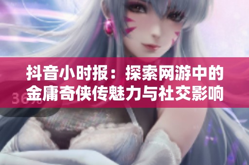抖音小时报：探索网游中的金庸奇侠传魅力与社交影响