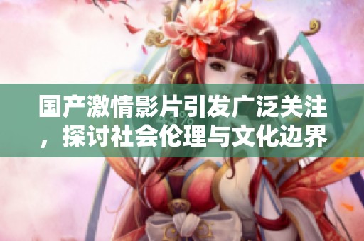 国产激情影片引发广泛关注，探讨社会伦理与文化边界问题
