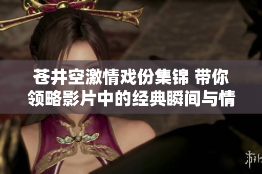苍井空激情戏份集锦 带你领略影片中的经典瞬间与情感碰撞