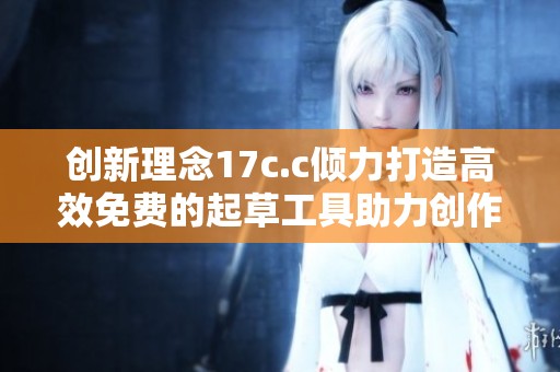 创新理念17c.c倾力打造高效免费的起草工具助力创作