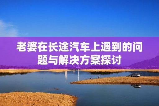 老婆在长途汽车上遇到的问题与解决方案探讨