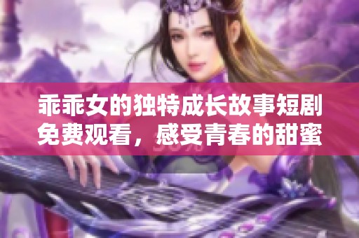乖乖女的独特成长故事短剧免费观看，感受青春的甜蜜与挑战