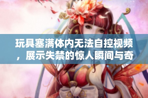 玩具塞满体内无法自控视频，展示失禁的惊人瞬间与奇特体验