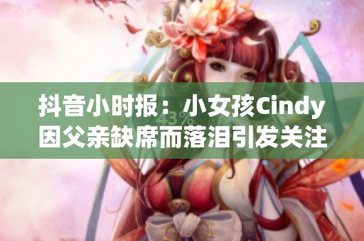 抖音小时报：小女孩Cindy因父亲缺席而落泪引发关注
