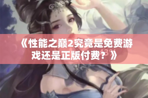 《性能之巅2究竟是免费游戏还是正版付费？》
