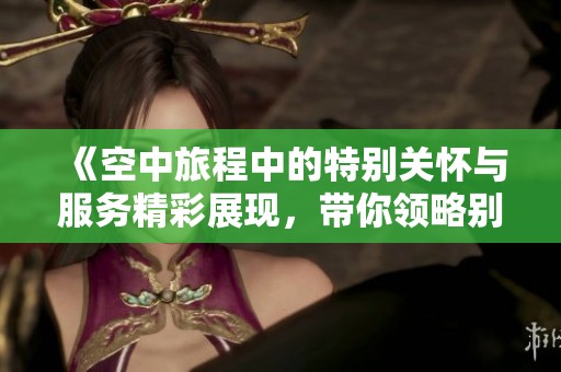《空中旅程中的特别关怀与服务精彩展现，带你领略别样的飞行体验》