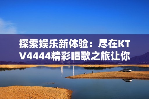 探索娱乐新体验：尽在KTV4444精彩唱歌之旅让你乐享无限