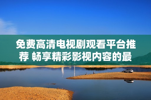 免费高清电视剧观看平台推荐 畅享精彩影视内容的最佳选择