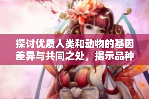探讨优质人类和动物的基因差异与共同之处，揭示品种与环境的关系
