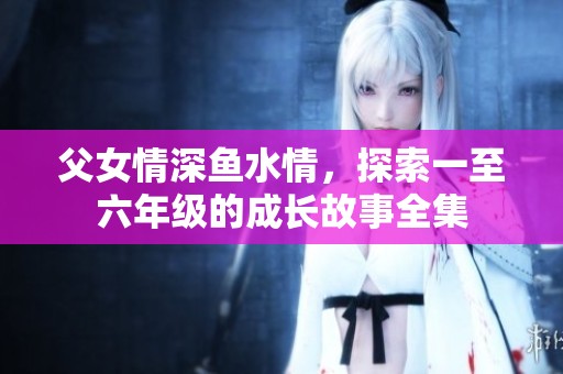 父女情深鱼水情，探索一至六年级的成长故事全集