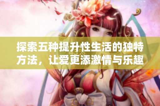 探索五种提升性生活的独特方法，让爱更添激情与乐趣
