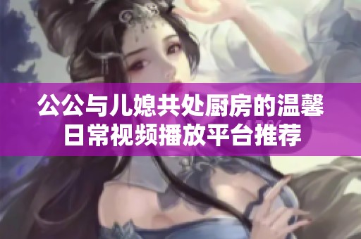 公公与儿媳共处厨房的温馨日常视频播放平台推荐