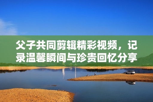 父子共同剪辑精彩视频，记录温馨瞬间与珍贵回忆分享