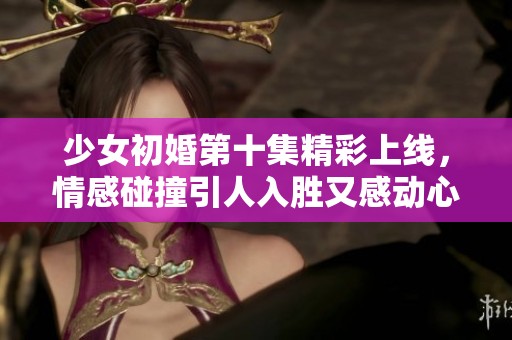 少女初婚第十集精彩上线，情感碰撞引人入胜又感动心弦